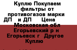 Куплю Покупаем фильтры от противогазов марки: ДП-2 и ДП-4 › Цена ­ 1 000 - Московская обл., Егорьевский р-н, Егорьевск г. Другое » Куплю   